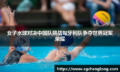 yy易游女子水球对决中国队挑战匈牙利队争夺世界冠军荣耀